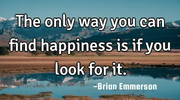 The only way you can find happiness is if you look for