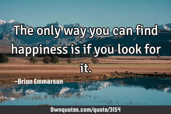 The only way you can find happiness is if you look for