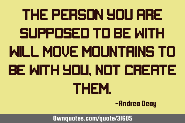 The person you are supposed to be with will move mountains to be with you, not create