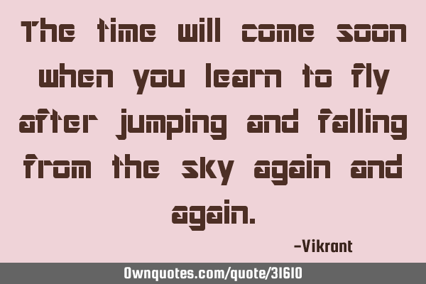 The time will come soon when you learn to fly after jumping and falling from the sky again and