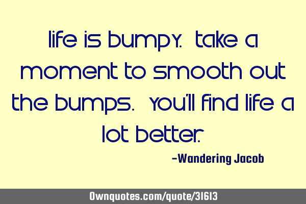 Life is bumpy. Take a moment to smooth out the bumps. You