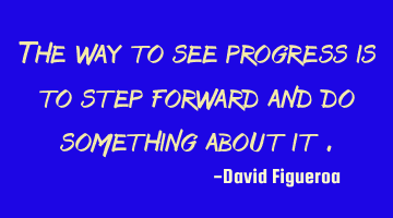 The way to see progress is to step forward and do something about it .