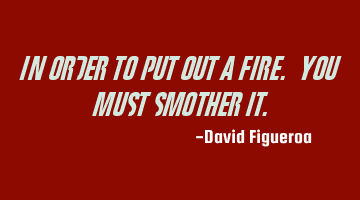 In order to put out a fire. You must smother it.