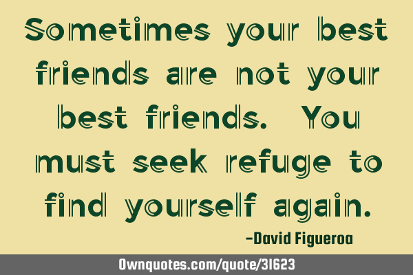 Sometimes your best friends are not your best friends. You must seek refuge to find yourself