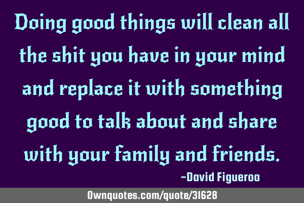 Doing good things will clean all the shit you have in your mind and replace it with something good
