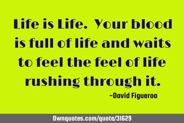 Life is Life. Your blood is full of life and waits to feel the feel of life rushing through