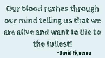 Our blood rushes through our mind telling us that we are alive and want to life to the fullest!