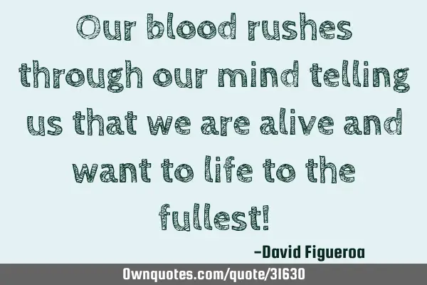Our blood rushes through our mind telling us that we are alive and want to life to the fullest!