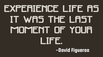 Experience life as it was the last moment of your life.