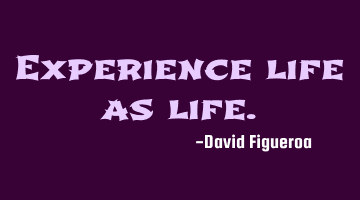 Experience life as life.