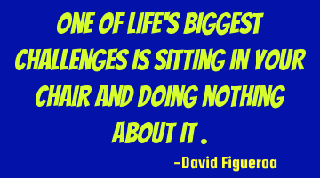 One of life's biggest challenges is sitting in your chair and doing nothing about it .