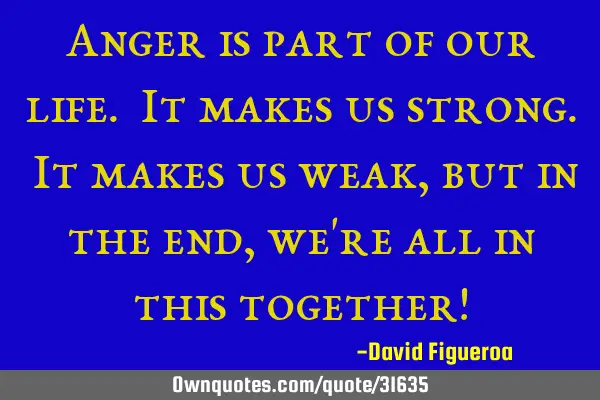Anger is part of our life. It makes us strong. It makes us weak, but in the end, we