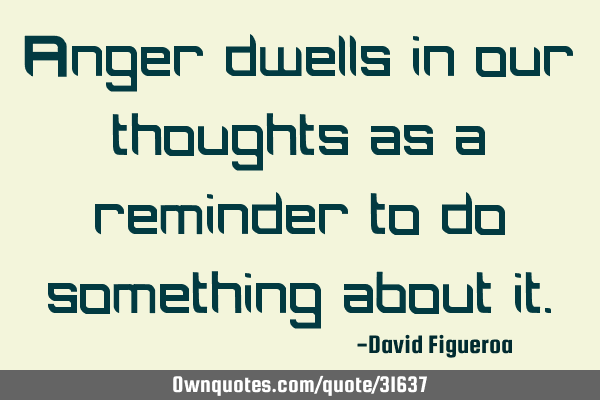Anger dwells in our thoughts as a reminder to do something about