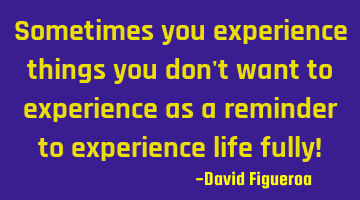 Sometimes you experience things you don't want to experience as a reminder to experience life fully!