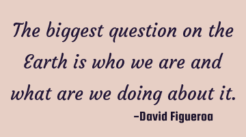 The biggest question on the Earth is who we are and what are we doing about it.
