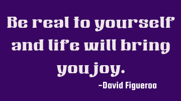 Be real to yourself and life will bring you joy.