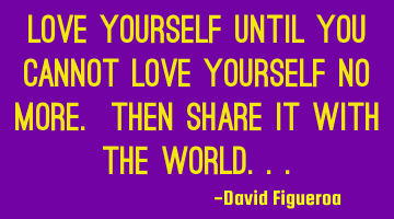 Love yourself until you cannot love yourself no more. Then share it with the world...