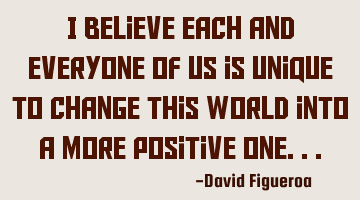 I believe each and everyone of us is unique to change this world into a more positive one...