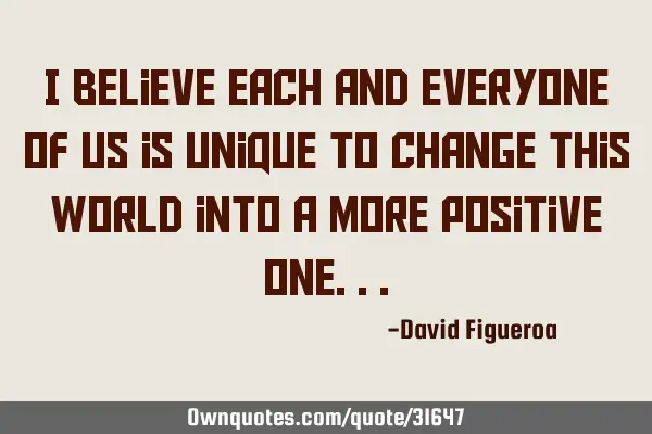 I believe each and everyone of us is unique to change this world into a more positive