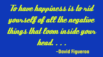 To have happiness is to rid yourself of all the negative things that loom inside your head....