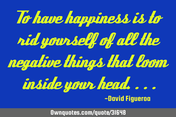 To have happiness is to rid yourself of all the negative things that loom inside your