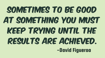 Sometimes to be good at something you must keep trying until the results are achieved.