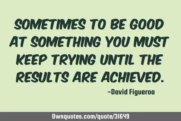 Sometimes to be good at something you must keep trying until the results are