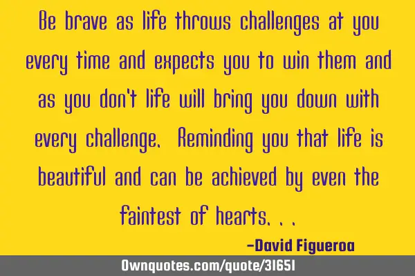 Be brave as life throws challenges at you every time and expects you to win them and as you don