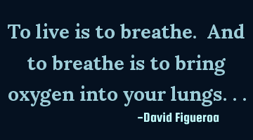 To live is to breathe. And to breathe is to bring oxygen into your lungs...