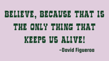 Believe, because that is the only thing that keeps us alive!