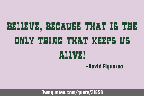 Believe, because that is the only thing that keeps us alive!