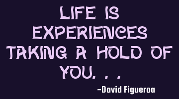 Life is experiences taking a hold of you...