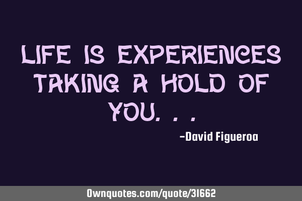 Life is experiences taking a hold of