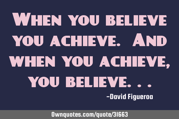 When you believe you achieve. And when you achieve, you