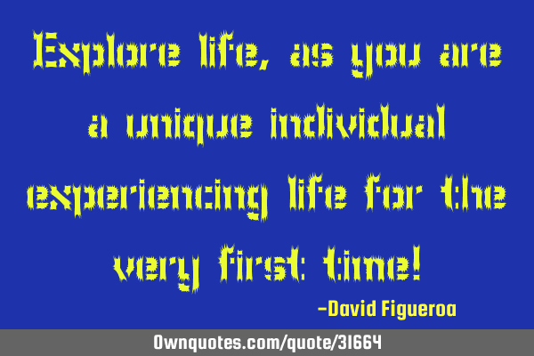 Explore life, as you are a unique individual experiencing life for the very first time!