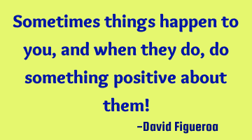 Sometimes things happen to you, and when they do, do something positive about them!