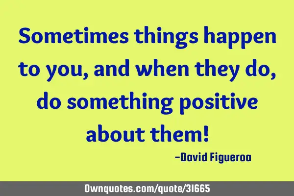 Sometimes things happen to you, and when they do, do something positive about them!
