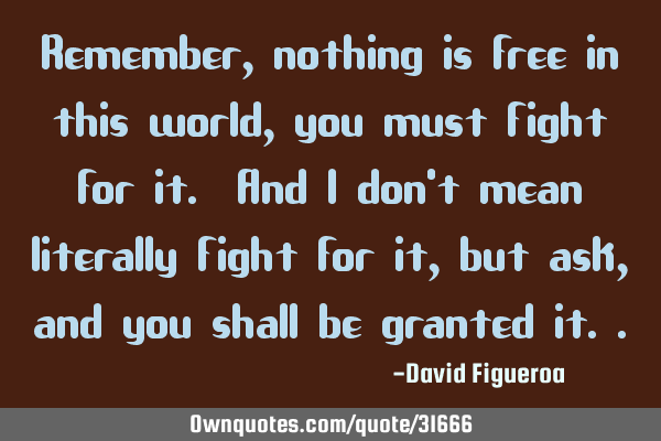 Remember, nothing is free in this world, you must fight for it. And I don