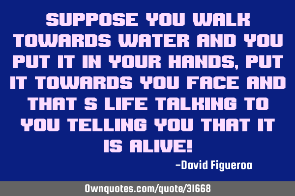 Suppose you walk towards water and you put it in your hands, put it towards you face and that