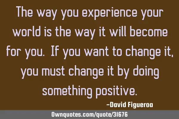 The way you experience your world is the way it will become for you. If you want to change it, you