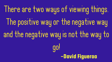 There are two ways of viewing things. The positive way or the negative way and the negative way is