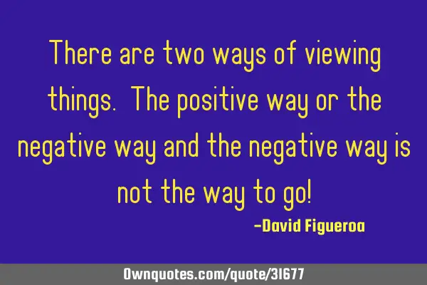 There are two ways of viewing things. The positive way or the negative way and the negative way is
