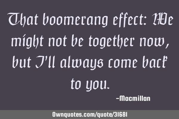 That boomerang effect: We might not be together now, but I