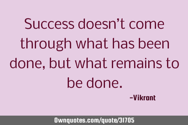 Success doesn’t come through what has been done, but what remains to be