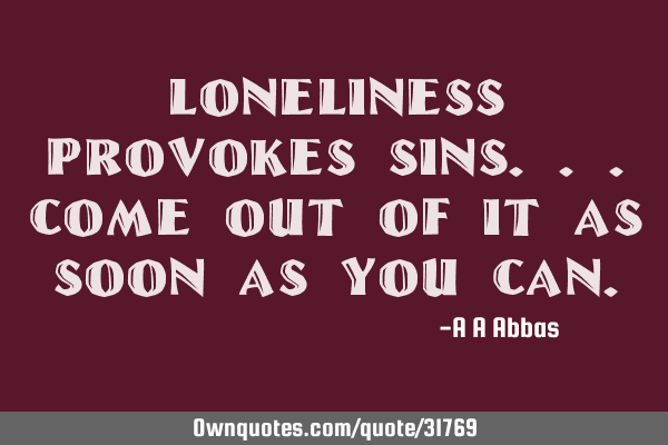 Loneliness provokes sins...come out of it as soon as you