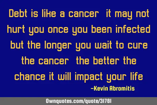 Debt is like a cancer, it may not hurt you once you been infected, but the longer you wait to cure