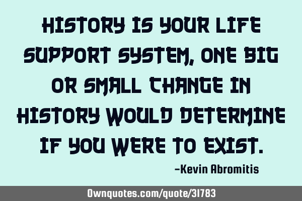 History is your life support system, one big or small change in history would determine if you were