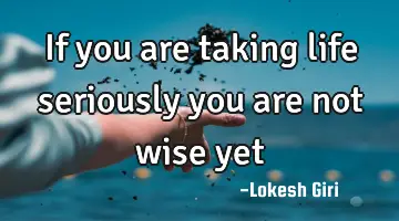 If you are taking life seriously you are not wise yet