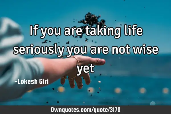If you are taking life seriously you are not wise