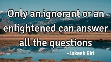 Only an ignorant or an enlightened can answer all the questions